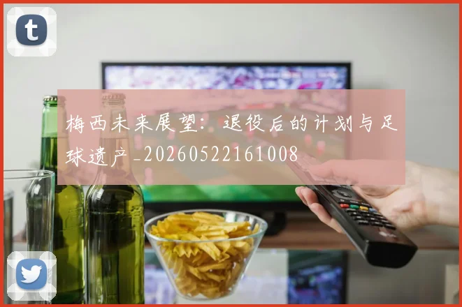 梅西未来展望:退役后的计划与足球遗产_20260522161008