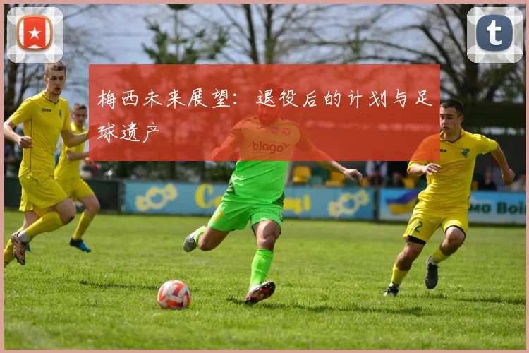 梅西未来展望:退役后的计划与足球遗产