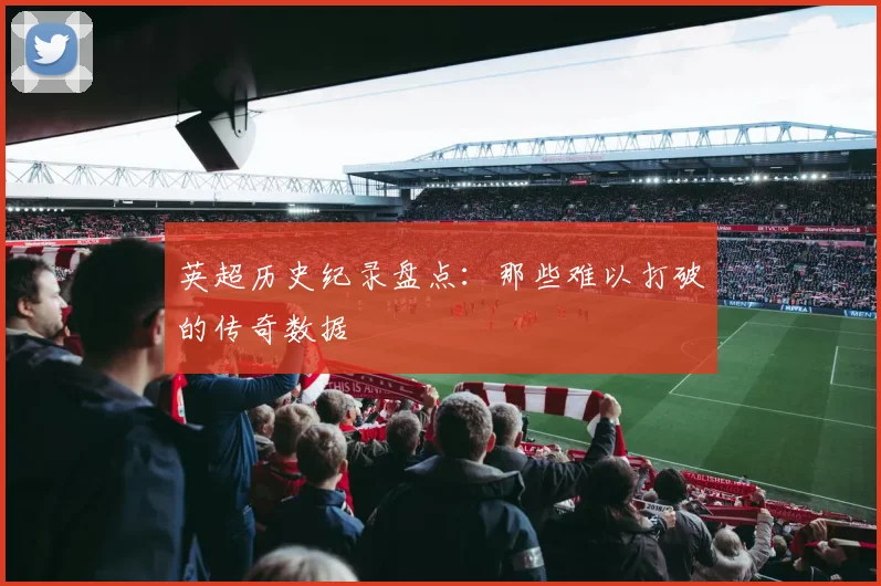 英超历史纪录盘点:那些难以打破的传奇数据