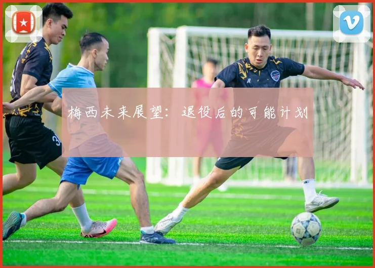 梅西未来展望：退役后的可能计划