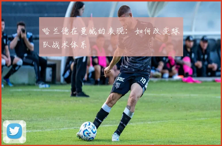 哈兰德在曼城的表现:如何改变球队战术体系