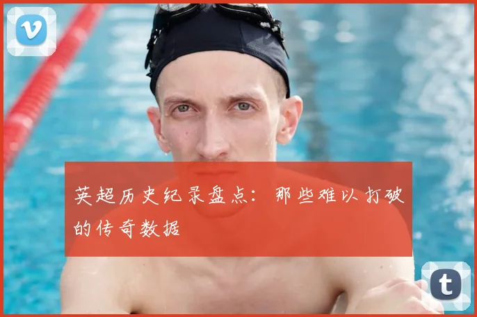 英超历史纪录盘点：那些难以打破的传奇数据
