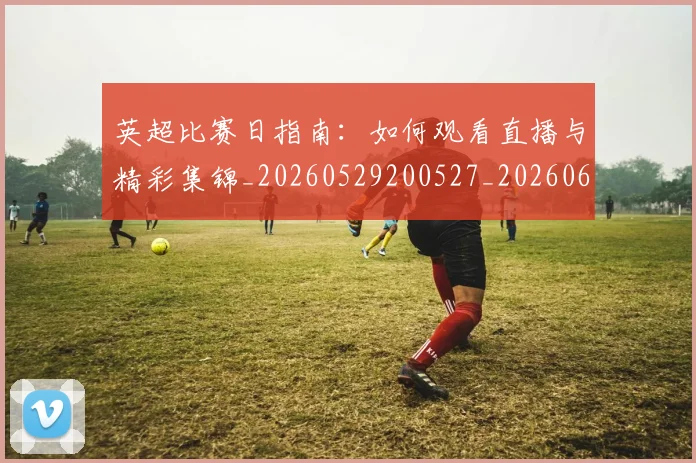 英超比赛日指南：如何观看直播与精彩集锦_20260529200527_20260610170045