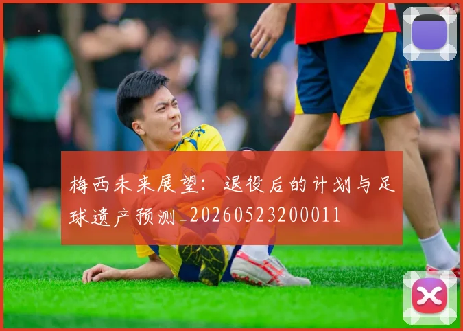 梅西未来展望:退役后的计划与足球遗产预测_20260523200011