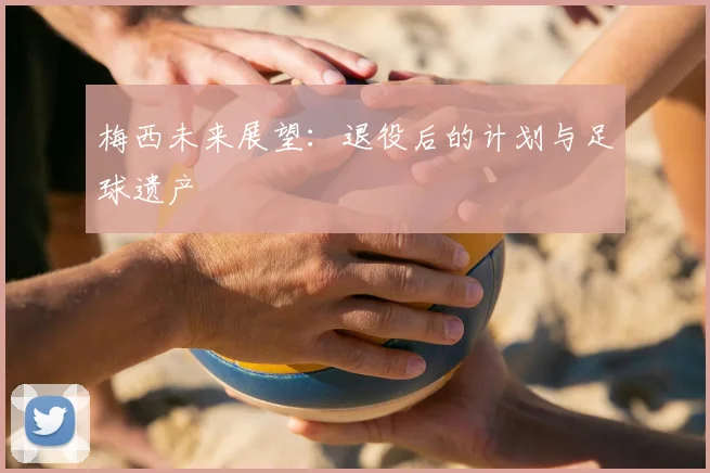 梅西未来展望:退役后的计划与足球遗产